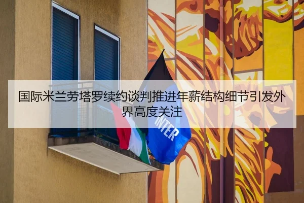 国际米兰劳塔罗续约谈判推进年薪结构细节引发外界高度关注