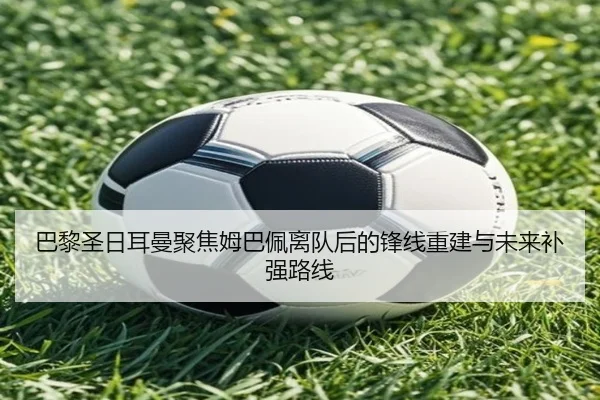 巴黎圣日耳曼聚焦姆巴佩离队后的锋线重建与未来补强路线