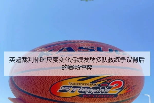 英超裁判补时尺度变化持续发酵多队教练争议背后的赛场博弈