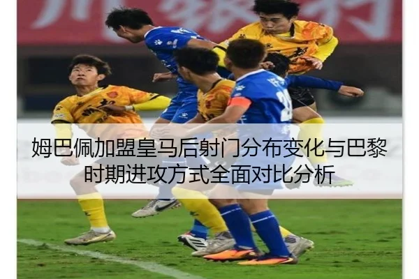 姆巴佩加盟皇马后射门分布变化与巴黎时期进攻方式全面对比分析