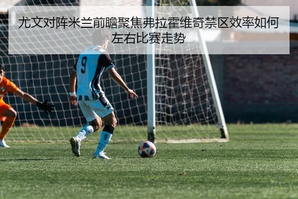 尤文对阵米兰前瞻聚焦弗拉霍维奇禁区效率如何左右比赛走势
